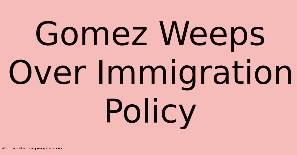 Gomez Weeps Over Immigration Policy