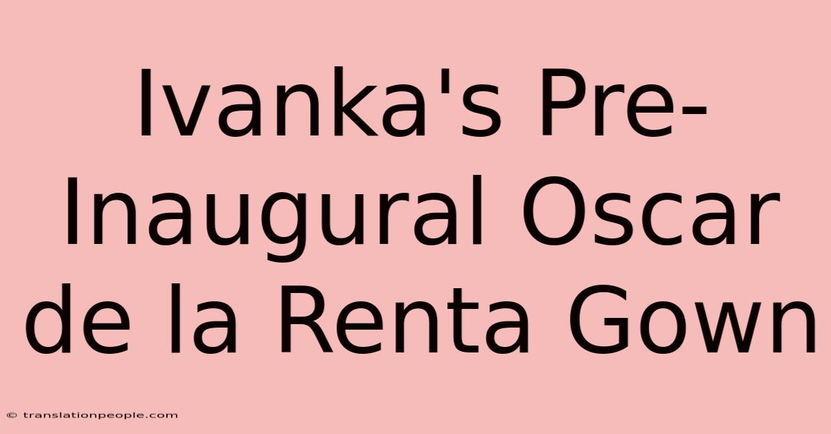 Ivanka's Pre-Inaugural Oscar De La Renta Gown