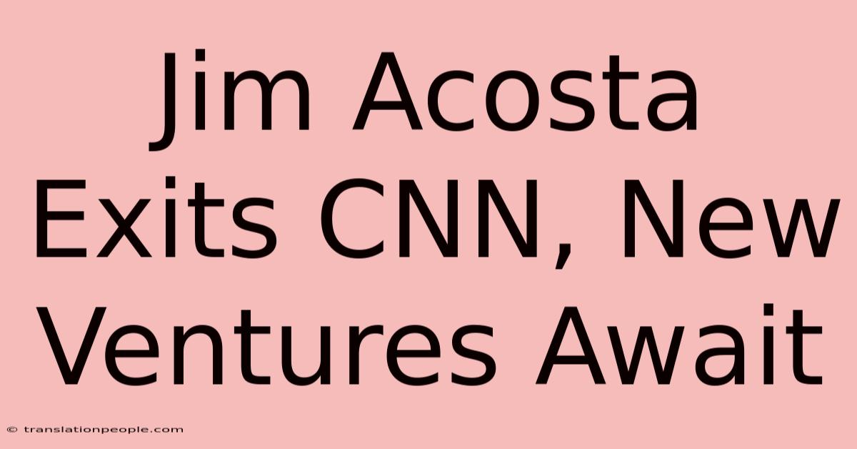 Jim Acosta Exits CNN, New Ventures Await