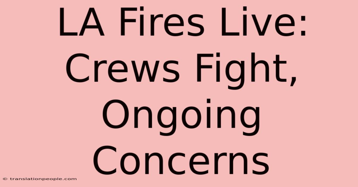 LA Fires Live: Crews Fight, Ongoing Concerns