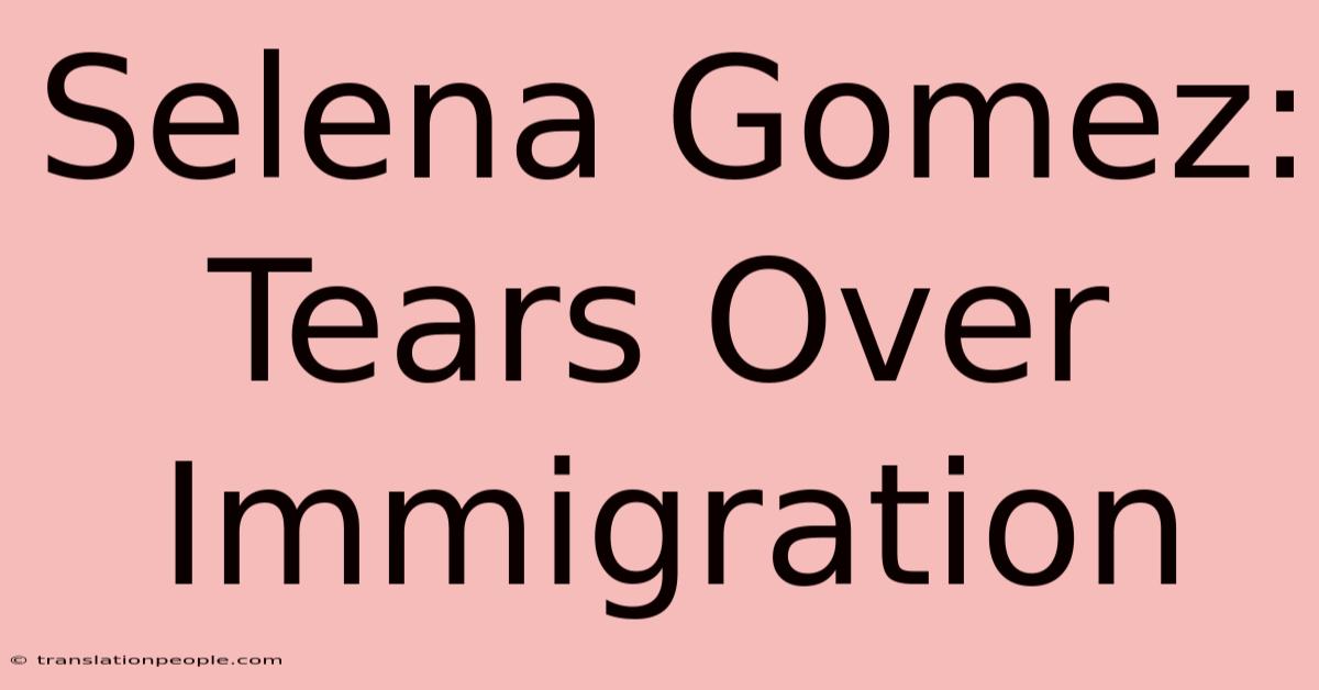 Selena Gomez: Tears Over Immigration