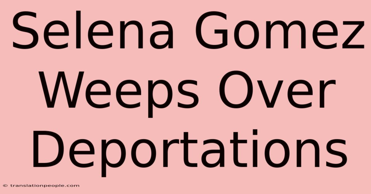 Selena Gomez Weeps Over Deportations